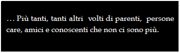 Casella di testo:  Pi tanti, tanti altri  volti di parenti,  persone care, amici e conoscenti che non ci sono pi.
